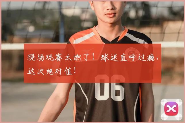 现场观赛太燃了！球迷直呼过瘾，这次绝对值！