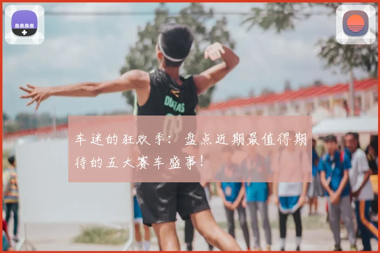 车迷的狂欢季：盘点近期最值得期待的五大赛车盛事！