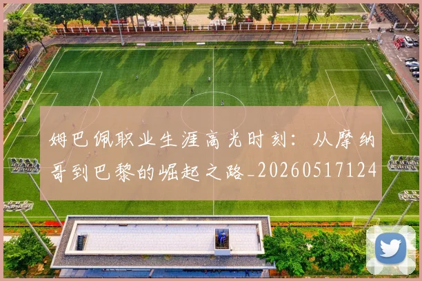 姆巴佩职业生涯高光时刻：从摩纳哥到巴黎的崛起之路_20260517124739