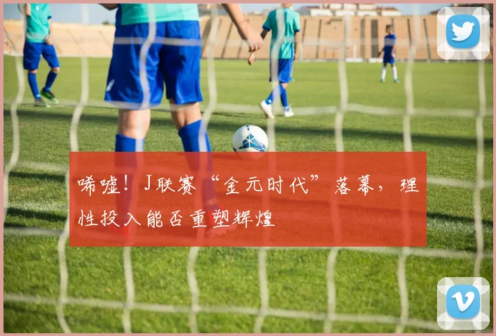 唏嘘！J联赛“金元时代”落幕，理性投入能否重塑辉煌