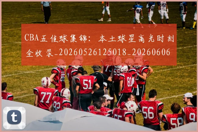 CBA五佳球集锦：本土球星高光时刻全收录_20260526125018_20260606165138