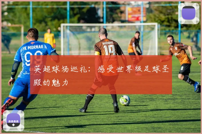 英超球场巡礼:感受世界级足球圣殿的魅力