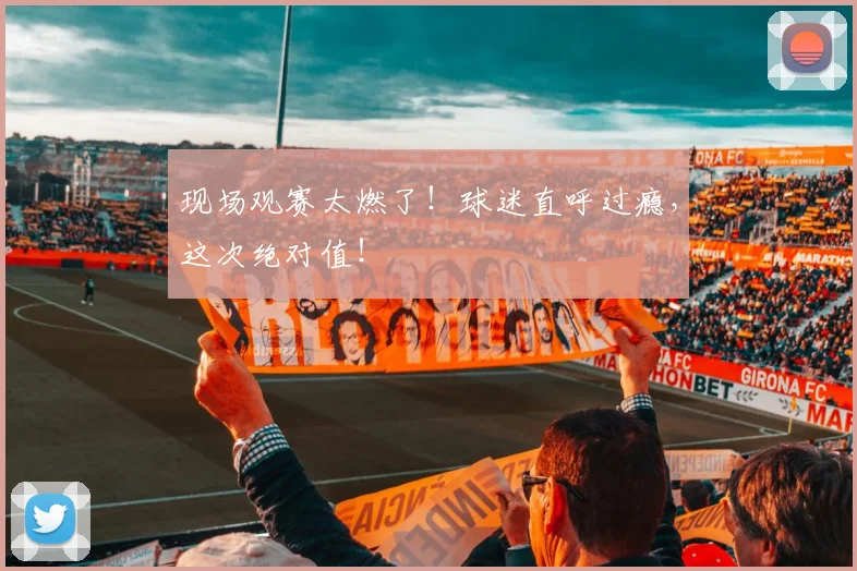 现场观赛太燃了！球迷直呼过瘾，这次绝对值！